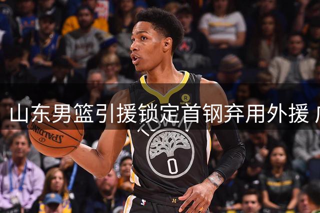 山东男篮引援锁定首钢弃用外援 广东宏远提拔年轻中锋