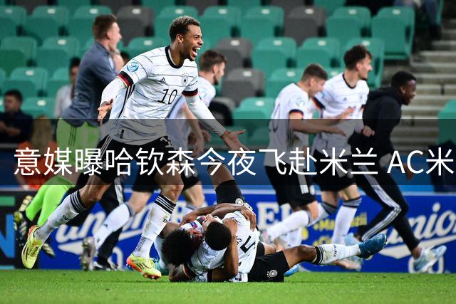 意媒曝哈钦森今夜飞赴米兰 AC米兰敲定新援转会细节